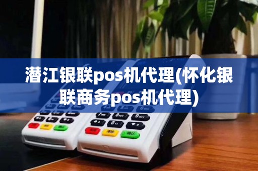 潜江银联pos机代理(怀化银联商务pos机代理)