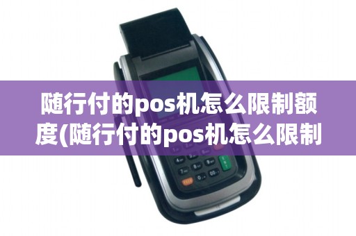 随行付的pos机怎么限制额度(随行付的pos机怎么限制)