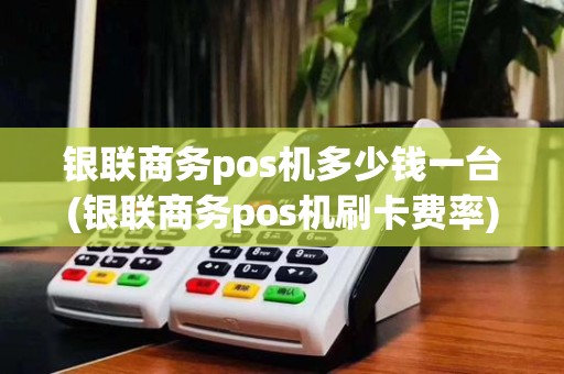 银联商务pos机多少钱一台(银联商务pos机刷卡费率)