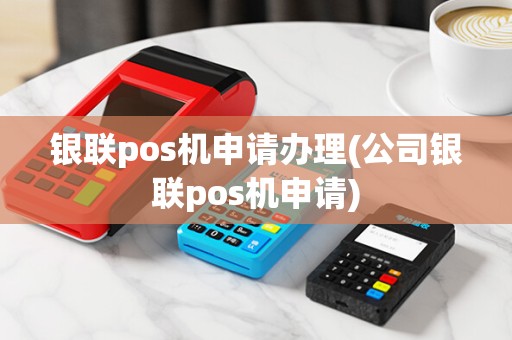 银联pos机申请办理(公司银联pos机申请)