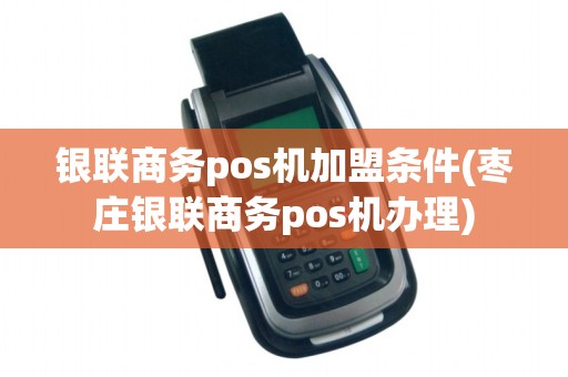 银联商务pos机加盟条件(枣庄银联商务pos机办理)
