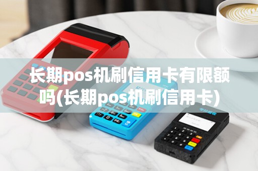 长期pos机刷信用卡有限额吗(长期pos机刷信用卡)