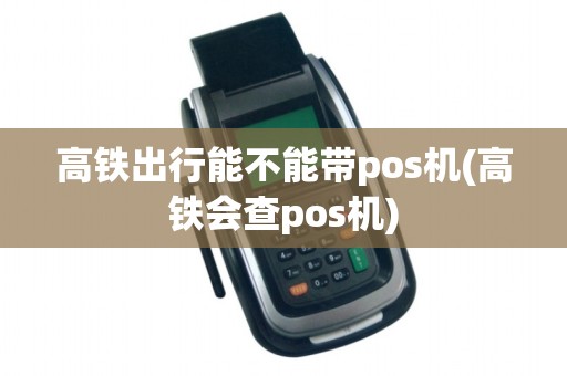 高铁出行能不能带pos机(高铁会查pos机)