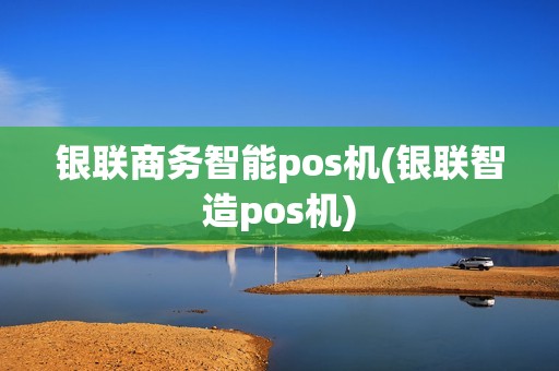 银联商务智能pos机(银联智造pos机)