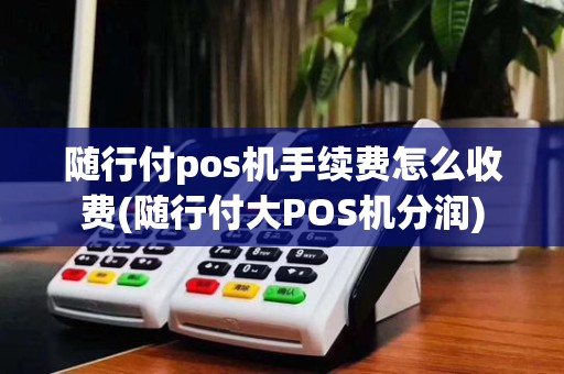 随行付pos机手续费怎么收费(随行付大POS机分润)