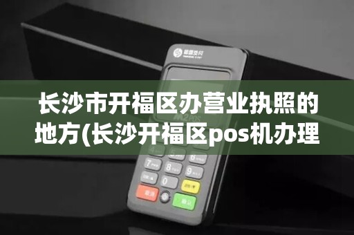 长沙市开福区办营业执照的地方(长沙开福区pos机办理点地址)