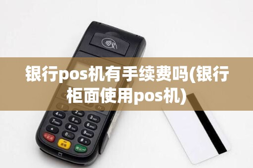 银行pos机有手续费吗(银行柜面使用pos机)