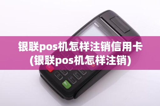 银联pos机怎样注销信用卡(银联pos机怎样注销)
