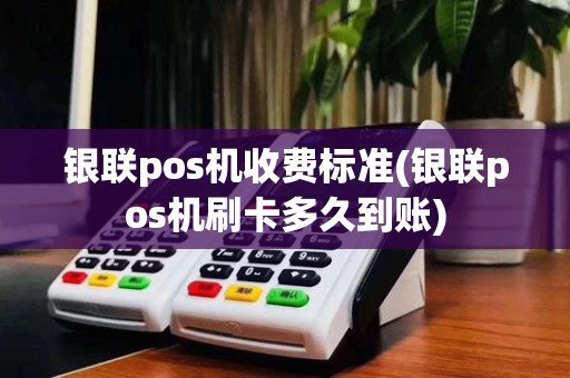 银联pos机收费标准(银联pos机刷卡多久到账)