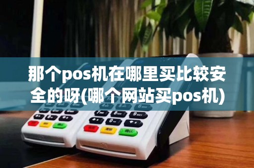 那个pos机在哪里买比较安全的呀(哪个网站买pos机)