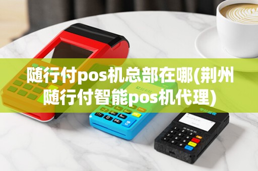 随行付pos机总部在哪(荆州随行付智能pos机代理)