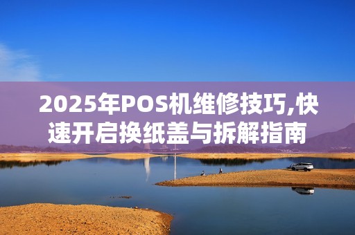 2025年POS机维修技巧,快速开启换纸盖与拆解指南