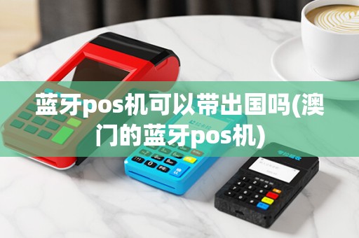 蓝牙pos机可以带出国吗(澳门的蓝牙pos机)