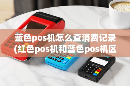 蓝色pos机怎么查消费记录(红色pos机和蓝色pos机区别)