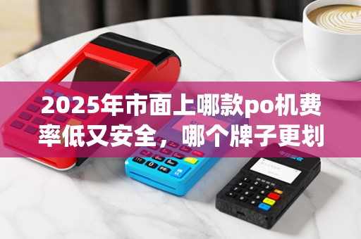 2025年市面上哪款po机费率低又安全，哪个牌子更划算？