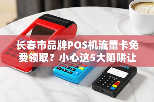 长春市品牌POS机流量卡免费领取？小心这5大陷阱让你血本无归！