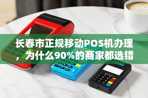 长春市正规移动POS机办理,为什么90%的商家都选错了?真相让人震惊!