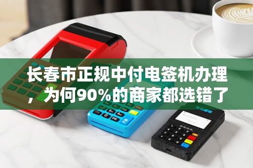 长春市正规中付电签机办理，为何90%的商家都选错了渠道？