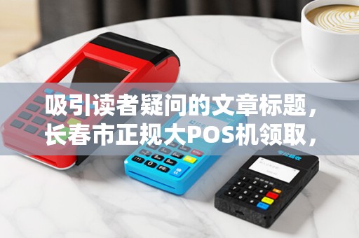 吸引读者疑问的文章标题，长春市正规大POS机领取，为何90%的商家都选错了？揭秘背后3大陷阱！
