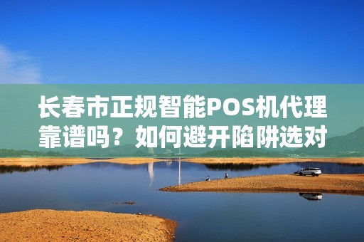 长春市正规智能POS机代理靠谱吗？如何避开陷阱选对服务商？