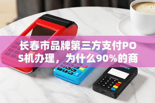 长春市品牌第三方支付POS机办理，为什么90%的商家都选错了？揭秘办理POS机的3大陷阱与5个必知技巧