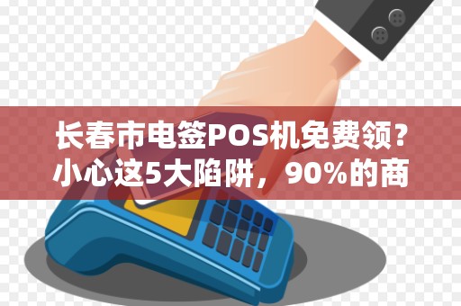 长春市电签POS机免费领？小心这5大陷阱，90%的商家已中招！