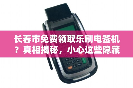 长春市免费领取乐刷电签机？真相揭秘，小心这些隐藏套路！