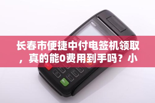 长春市便捷中付电签机领取,真的能0费用到手吗?小心这3个隐藏套路!