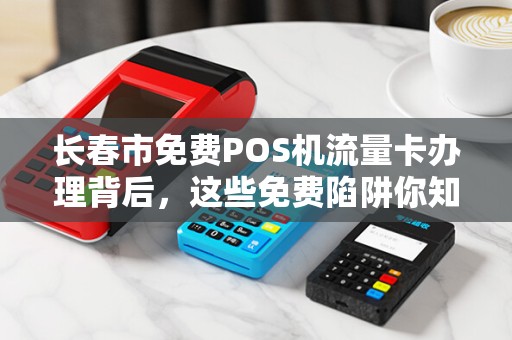 长春市免费POS机流量卡办理背后,这些免费陷阱你知道吗?
