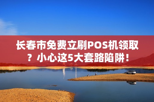长春市免费立刷POS机领取？小心这5大套路陷阱！