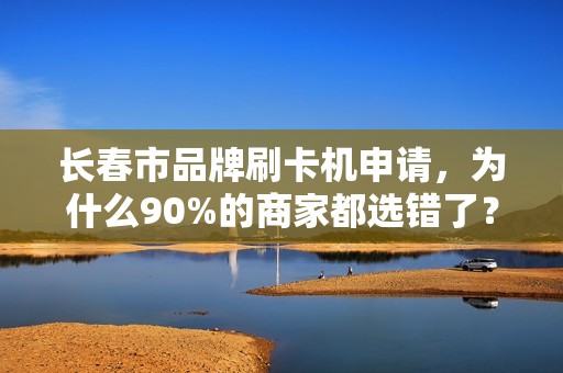 长春市品牌刷卡机申请，为什么90%的商家都选错了？揭秘3大隐藏陷阱！
