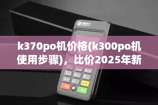 k370po机价格(k300po机使用步骤)，比价2025年新款k8210po机