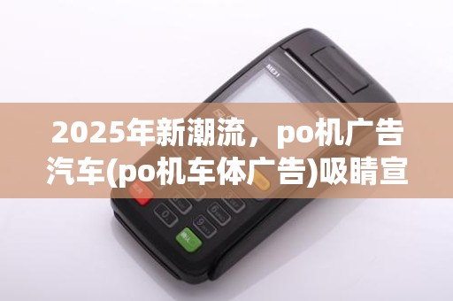 2025年新潮流，po机广告汽车(po机车体广告)吸睛宣传大全