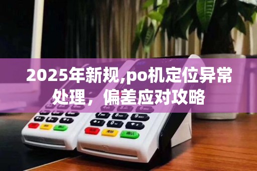 2025年新规,po机定位异常处理,偏差应对攻略
