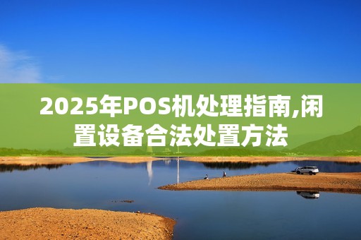 2025年POS机处理指南,闲置设备合法处置方法