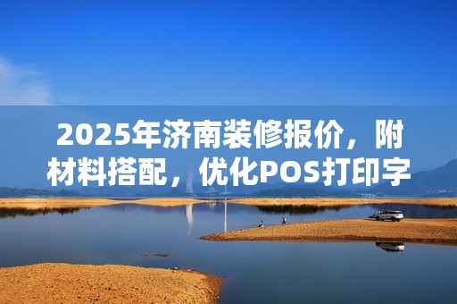 2025年济南装修报价,附材料搭配,优化POS打印字体清晰度