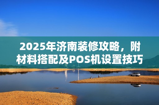 2025年济南装修攻略,附材料搭配及POS机设置技巧
