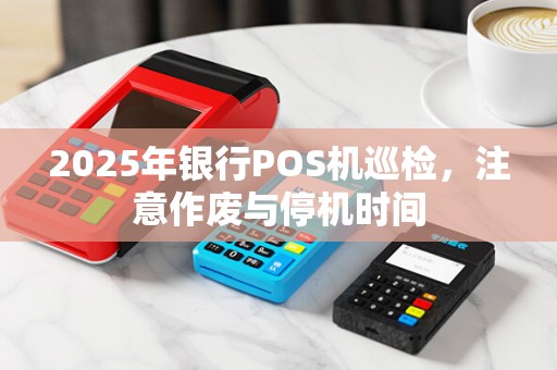 2025年银行POS机巡检,注意作废与停机时间