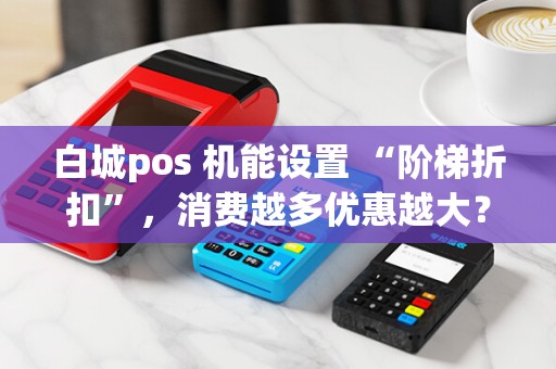 白城pos 机能设置 “阶梯折扣”，消费越多优惠越大？