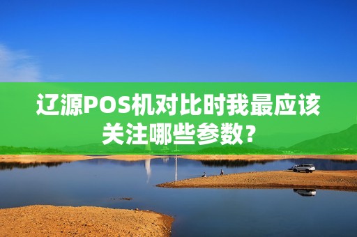 辽源POS机对比时我最应该关注哪些参数?