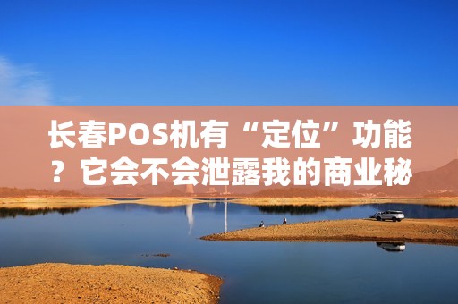 长春POS机有“定位”功能？它会不会泄露我的商业秘密？