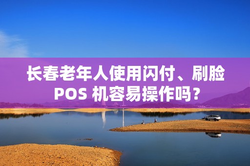 长春老年人使用闪付、刷脸 POS 机容易操作吗？