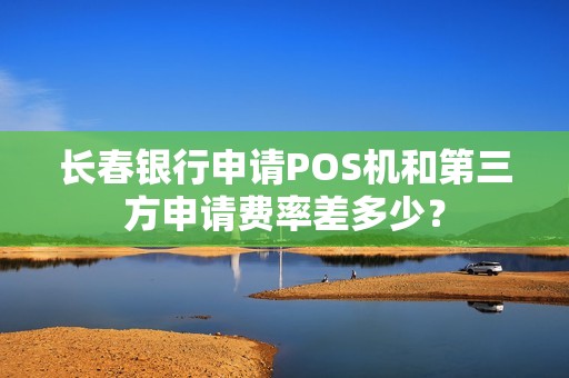 长春银行申请POS机和第三方申请费率差多少?