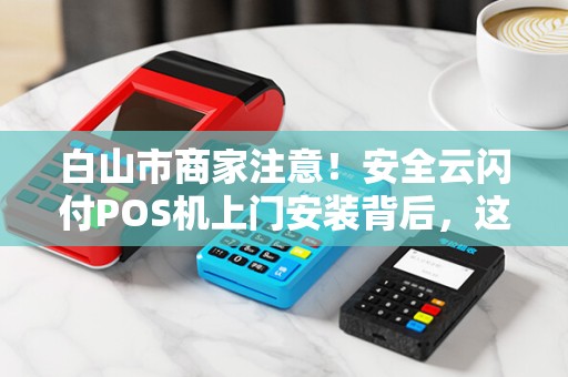 白山市商家注意！安全云闪付POS机上门安装背后，这些风险你可能还不知道？