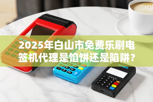 2025年白山市免费乐刷电签机代理是馅饼还是陷阱？揭秘背后的真相！