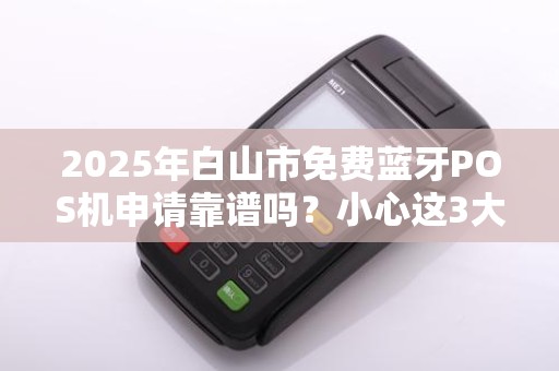 2025年白山市免费蓝牙POS机申请靠谱吗？小心这3大陷阱！