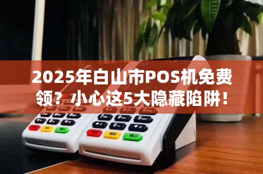 2025年白山市POS机免费领？小心这5大隐藏陷阱！