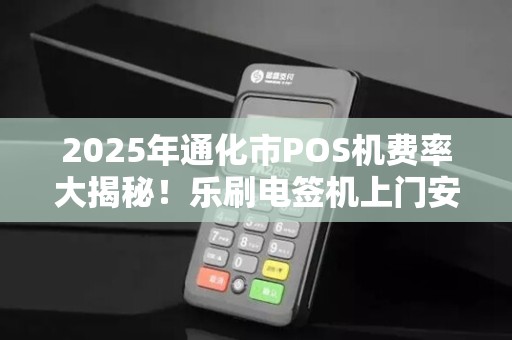 2025年通化市POS机费率大揭秘！乐刷电签机上门安装真的划算吗？