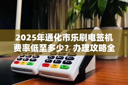 2025年通化市乐刷电签机费率低至多少？办理攻略全解析！