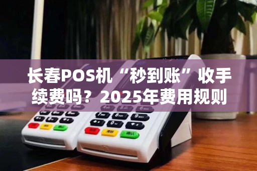 长春POS机“秒到账”收手续费吗？2025年费用规则全解析